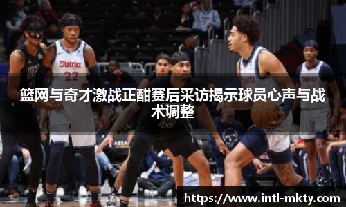 篮网与奇才激战正酣赛后采访揭示球员心声与战术调整